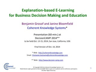 Explanation-based E-Learningfor Business Decision Making and Education 
Benjamin Grosof and Janine Bloomfield 
Coherent Knowledge Systems* 
Presentation (60-min.) at 
DecisionCAMP 2014** 
to be held Oct. 13-15, 2014, San Jose, California, USA 
Final Version of Oct. 14, 2014 
* Web: http://coherentknowledge.com 
Email: firstname.lastname@coherentknowledge.com 
** Web: http://www.decision-camp.com 
© Copyright 2014 by Coherent Knowledge Systems, LLC. 
Redistribution rights granted to DecisionCAMP 2014 to post on its website and to conference participants. 
All Other Rights Reserved. 
1  
