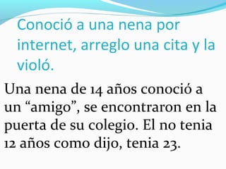 Conoció a una nena por
 internet, arreglo una cita y la
 violó.
Una nena de 14 años conoció a
un “amigo”, se encontraron en la
puerta de su colegio. El no tenia
12 años como dijo, tenia 23.
 