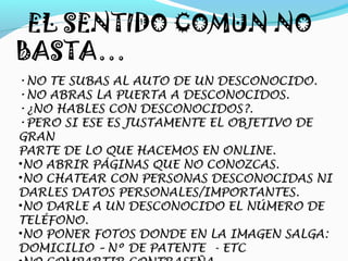 EL SENTIDO COMUN NO
BASTA…
•NO TE SUBAS AL AUTO DE UN DESCONOCIDO.
•NO ABRAS LA PUERTA A DESCONOCIDOS.
•¿NO HABLES CON DESCONOCIDOS?.
•PERO SI ESE ES JUSTAMENTE EL OBJETIVO DE
GRAN
PARTE DE LO QUE HACEMOS EN ONLINE.
•NO ABRIR PÁGINAS QUE NO CONOZCAS.
•NO CHATEAR CON PERSONAS DESCONOCIDAS NI
DARLES DATOS PERSONALES/IMPORTANTES.
•NO DARLE A UN DESCONOCIDO EL NÚMERO DE
TELÉFONO.
•NO PONER FOTOS DONDE EN LA IMAGEN SALGA:
DOMICILIO – Nº DE PATENTE - ETC
 