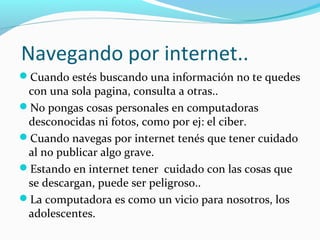 Navegando por internet..
Cuando estés buscando una información no te quedes
 con una sola pagina, consulta a otras..
No pongas cosas personales en computadoras
 desconocidas ni fotos, como por ej: el ciber.
Cuando navegas por internet tenés que tener cuidado
 al no publicar algo grave.
Estando en internet tener cuidado con las cosas que
 se descargan, puede ser peligroso..
La computadora es como un vicio para nosotros, los
 adolescentes.
 