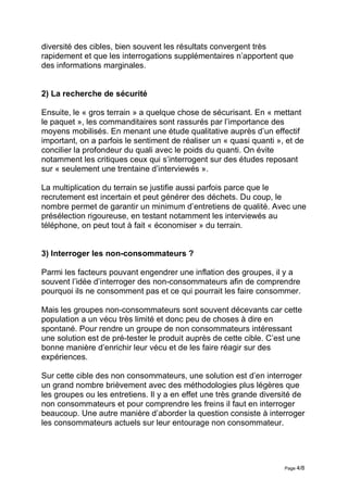 diversité des cibles, bien souvent les résultats convergent très
rapidement et que les interrogations supplémentaires n’apportent que
des informations marginales.


2) La recherche de sécurité

Ensuite, le « gros terrain » a quelque chose de sécurisant. En « mettant
le paquet », les commanditaires sont rassurés par l’importance des
moyens mobilisés. En menant une étude qualitative auprès d’un effectif
important, on a parfois le sentiment de réaliser un « quasi quanti », et de
concilier la profondeur du quali avec le poids du quanti. On évite
notamment les critiques ceux qui s’interrogent sur des études reposant
sur « seulement une trentaine d’interviewés ».

La multiplication du terrain se justifie aussi parfois parce que le
recrutement est incertain et peut générer des déchets. Du coup, le
nombre permet de garantir un minimum d’entretiens de qualité. Avec une
présélection rigoureuse, en testant notamment les interviewés au
téléphone, on peut tout à fait « économiser » du terrain.


3) Interroger les non-consommateurs ?

Parmi les facteurs pouvant engendrer une inflation des groupes, il y a
souvent l’idée d’interroger des non-consommateurs afin de comprendre
pourquoi ils ne consomment pas et ce qui pourrait les faire consommer.

Mais les groupes non-consommateurs sont souvent décevants car cette
population a un vécu très limité et donc peu de choses à dire en
spontané. Pour rendre un groupe de non consommateurs intéressant
une solution est de pré-tester le produit auprès de cette cible. C’est une
bonne manière d’enrichir leur vécu et de les faire réagir sur des
expériences.

Sur cette cible des non consommateurs, une solution est d’en interroger
un grand nombre brièvement avec des méthodologies plus légères que
les groupes ou les entretiens. Il y a en effet une très grande diversité de
non consommateurs et pour comprendre les freins il faut en interroger
beaucoup. Une autre manière d’aborder la question consiste à interroger
les consommateurs actuels sur leur entourage non consommateur.




                                                                     Page 4/8
 