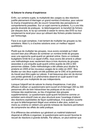4) Saturer le champ d’expérience

Enfin, sur certains sujets, la multiplicité des usages ou des réactions
justifie pleinement d’interroger un grand nombre d’individus, pour saturer
le champ d’expérience afin de couvrir l’ensemble des perceptions et
comportements possibles. Sur un sujet comme la piraterie, il y a une très
grande diversité de pratiques : le téléchargement, le transfert de fichiers
par disques durs, le rip qui consiste à casser le verrou des DVD ou tout
simplement le recel pour ceux qui utilisent des fichiers piratés transmis
par l’entourage.

Face à ce sujet complexe, il est tentant de multiplier les groupes ou les
entretiens. Mais il y a d’autres solutions avec un meilleur rapport
qualité/prix.

Plutôt que de multiplier les groupes, nous avons constaté qu’il était
souvent bien plus efficace de combiner un nombre limité de groupes
avec une approche quali-quanti en général online. Dans un contexte
budgétaire limité lié à un appel d’offre, nous avons été amené à utiliser
une méthodologie avec seulement deux à trois réunions de groupes
associées à une enquête quali-quanti online auprès de 200 à 300
personnes ciblées. Cette méthodologie a été utilisée pour étudier la
piraterie en 2005 et les nouveaux usages de la vidéo en 2007. Nos
études sur ces deux sujets ont été publiées par le CNC et la pertinence
du travail peut être jugée sur pièces. Il est beaucoup plus sûr de donner
une portée générale à un phénomène observé en quali quand il est
confirmé par une multiplicité de cas indépendants.

Lorsque l’objectif est de saturer le champ d’expérience, il est plus
efficace d’utiliser un questionnaire semi-ouvert et d’interroger 200 ou 300
personnes afin de bien hiérarchiser les pratiques et de couvrir la
richesse des expériences, au lieu d’organiser des groupes
supplémentaires. Le questionnaire quali-quanti fonctionne comme un
entretien semi-directif mais en plus structuré avec l’avantage d’obtenir
des réactions exploitables de façon systématique. A la question ouverte
en quoi le téléchargement illégal vous amène à aller plus, autant ou
moins au cinéma on obtient une grande richesse de réactions permettant
de comprendre les effets de cette pratique.

À la différence des entretiens qui génèrent un matériel totalement
dispersé et difficile à organiser, le questionnaire semi-ouvert favorise le
recueil de réactions à grande échelle. Par ailleurs, on peut estimer que



                                                                      Page 5/8
 
