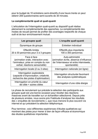pour le budget de 10 entretiens semi-directifs d’une heure trente on peut
obtenir 200 questionnaires semi-ouverts de 30 minutes.

La complémentarité quali et quali-quanti

L’articulation de l’interrogation quali-quanti au dispositif quali réalise
pleinement la complémentarité des approches. La complémentarité des
modes de recueil permet de profiter des avantages respectifs de chaque
outil et de leur enrichissement mutuel.

         Les groupes quali                       L’enquête quali-quanti

        Dynamique de groupe                        Entretien individuel

           Effectifs limités                     Effectifs plus importants
20 à 30 personnes pour 2 à 3 groupes              100 à 300 personnes
               Face à face                             Auto-administré
   (animation orale, interaction avec     (animation écrite, absence d’influence
 l’animateur, prise en compte du non       de l’intervieweur et entre interviewés,
     verbal, réactions sensorialité)                     spontanéité)
  Interrogation locale (2 ou 3 sites)       Interrogation nationale (en ligne)
      Interrogation exploratoire
                                            Interrogation structurée favorisant
 (capacité d’improvisation, créativité,
                                               des analyses systématiques
 recherche des pistes d’optimisation)
   Interrogation en priorité du cœur
                                             Interrogation d’une cible élargie
        de cible + autres cibles

La phase de recrutement qui précède la sélection des participants aux
groupes quali est une bonne occasion pour récolter des réactions
massives avant de travailler sur un échantillon sélectionné. Depuis près
de plusieurs années, nous avons pris l’habitude d’analyser les résultats
des « enquêtes de recrutements », que nous menons le plus souvent via
internet et qui précèdent la sélection téléphonique.

Pour terminer, voici différentes expériences d’études qualitatives qui
montrent des pistes pour mener à bien de façon efficace et économique
des études qualitatives importantes.




                                                                      Page 6/8
 