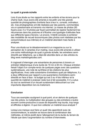 Le quali à grande échelle

Lors d’une étude sur les rapports entre les enfants et les écrans pour la
chaîne Gulli, nous avons été amenés à recueillir une très grande
quantité de photographies d’enfants face à leur tv, console, ordinateur,
etc. Ces photographies ont été réalisées par des parents, commentées
via un questionnaire et transmis via internet. La masse de photos (50
foyers avec 4 à 10 photos par foyer) permettait de repérer facilement les
récurrences dans les postures et d’illustrer une typologie d’attitudes face
aux différents types d’écrans. Là encore, l’intérêt consiste à combiner
des modalités de recueil économiques (des photos sont réalisées par les
consommateurs eux-mêmes) et un matériel abondant mais facile à
analyser.

Pour une étude sur le désabonnement à un magazine ou sur la
perception de 3 variantes d’un mailing, nous avons été amenés à utiliser
une autre méthodologie de quali à grande échelle, les entretiens semi-
directifs par téléphone, qui a déjà été abordée dans un des articles du
blog www.marketingetudes.com.

Il s’agissait d’interroger une soixantaine de personnes à travers un
entretien téléphonique d’une durée de 10 mn à 30 mn. Chaque entretien
faisait l’objet d’un compte-rendu de quelques pages avec des questions
systématiques, une note de synthèse et les citations les plus
significatives. Avec cette soixantaine d’entretiens quali par téléphone, il y
a deux différences par rapport à une quarantaine d’entretiens semi-
directifs en face à face : le budget qui est 3 ou 4 fois inférieur et la
quantité de matériel à analyser reste tout à fait accessible. Il n’y a plus
du tout ce sentiment d’un recueil surabondant débouchant sur une
importante déperdition lors du traitement.


Conclusion

Tous ces exemples soulignent à quel point, et en dehors de quelques
cas très précis, la multiplication des groupes ou des entretiens s’avère
souvent contre-productive à cause de dispositifs trop lourds, trop longs
et difficiles à digérer. À quoi bon collecter un matériel sous-analysé ?

Lorsqu’une marque veut faire un quali très approfondi avec de
consommateurs, la solution se trouve dans la combinaison des
méthodes, et même plutôt dans l’allongement de la durée du terrain de
l’étude que dans l’augmentation du nombre d’interviewés.


                                                                       Page 7/8
 