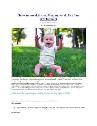 Gross motor skills and Fine motor skills infant
development
October 1, 2016 by Mommy Nurse
http://mymommynurse.com/
Have you heard about gross motor skills and fine motor skills? These two are types of physical development your infant will undergo. Other areas
of development in infant includes cognitive, language and social. There are distinct period of progress. During each of these stages, several
changes in the improvement of their brain are taking place.
Babies grow at an amazingly rapid pace during their first year of life. Aside from physical and growth in height and weight, babies also go
through greater achievement stages referred to as developmental milestones. One of those milestones your baby will acquire is motor
development. It is a process that follows the pattern of child’s brain growth and development. This pattern results in the development of motor
skills in a Cephalo-caudal (gains motor control over his muscles starting from the head and moving down the spine), Proximo-distal fashion
(gains motor control over his muscles starting from areas close to the spine to areas further away).
Difference between gross motor skills and fine motor skills
There are two types of motor skills development that you can observe with your little ones.
Gross motor skills:
∑ These skills refer to movements related to large muscles such as legs, arms, feet or entire body that will enable your baby to hold his
head up, sit, crawl and eventually walk, run, jump and skip.
Fine motor skills:
 