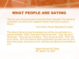 WHAT PEOPLE ARE SAYING “ We are very concerned about what the Gross Receipts Tax will do to consumers, as well as the negative impact it will have on jobs in Illinois.” Tom Cross, House Republican Leader “ The idea of trying to drive businesses out of this city and state is a serious mistake.  Why? They don’t have to be here.  They can go to Wisconsin.  They can go to Indiana.  They can go to India.  They can go to China.  So if you want to beat up business, go beat ‘em up, and when they leave, just wave to ‘em, and they are going to wave back at you.” Mayor Richard M. Daley AP, March 14, 2007 