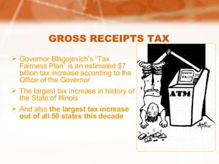 GROSS RECEIPTS TAX Governor Blagojevich’s “Tax Fairness Plan” is an estimated $7 billion tax increase according to the Office of the Governor The largest tax increase in history of the State of Illinois And also  the largest tax increase out of all 50 states this decade 