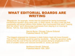 WHAT EDITORIAL BOARDS ARE WRITING “ Blagojevich, for example, insists that his proposal for taxing businesses transactions wouldn't drive away jobs. In other words, he says a new tax that supposedly will extract billions more dollars from businesses that aren't "paying their fair share" won't discourage businesses from staying in or moving to Illinois. Tell me, how does that work?” Dennis Byrne, Chicago Tribune Editorial Published March 12, 2007 “ The biggest proposed tax increase in state history must not move forward… This tax hike ultimately would be paid by residents… Does the governor really believe that the cost of the tax will not be passed along to employees in the form of smaller raises and reduced benefits or, worse, job loss? Northwest Herald  Editorial Published March 10th, 2007 
