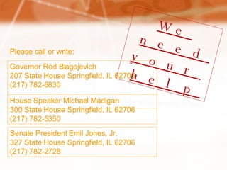Governor Rod Blagojevich 207 State House Springfield, IL 62706 (217) 782-6830 We need  your help House Speaker Michael Madigan 300 State House Springfield, IL 62706 (217) 782-5350 Senate President Emil Jones, Jr. 327 State House Springfield, IL 62706 (217) 782-2728 Please call or write: 