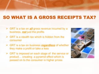 SO WHAT IS A GROSS RECEIPTS TAX? GRT is a tax on  all  gross revenue incurred by a business,  not   just the profits GRT is a stealth tax which is hidden from the consumer GRT is a tax on business  regardless  of whether they make a profit or take a loss GRT is imposed on each stage of  the service or product… creating  a pyramid effect which is passed on to the consumer in higher prices 