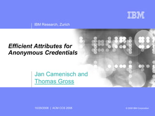 IBM Research, Zurich




Efficient Attributes for
Anonymous Credentials


         Jan Camenisch and
         Thomas Gross



         10/29/2008 | ACM CCS 2008   © 2008 IBM Corporation
 