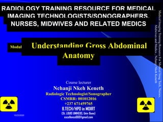 RADIOLOGY TRAINING RESOURCE FOR MEDICAL
IMAGING TECHNOLOGISTS/SONOGRAPHERS,
NURSES, MIDWIVES AND RELATED MEDICS
Module 5: Understanding Gross Abdominal
Anatomy
Course lecturer
Nchanji Nkeh Keneth
Radiologic Technologist/Sonographer
CSMRR: 001012016
+237 671459765
B.TECH/HPD in MDIRT
(St. LOUIS UNIHEBS, Univ Buea)
excellence660@gmail.com
MedicalImagingTrainingResourceForMedicalImagTech,Nurses,
MidwivesandMedics,NchanjiNkehKeneth
1
10/23/2020
 