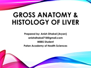 GROSS ANATOMY &
HISTOLOGY OF LIVER
Prepared by: Anish Dhakal (Aryan)
anishdhakal718@gmail.com
MBBS Student
Patan Academy of Health Sciences
 