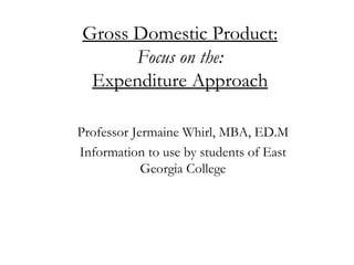 Gross Domestic Product: Focus on the: Expenditure Approach Professor Jermaine Whirl, MBA, ED.M Information to use by students of East Georgia College 