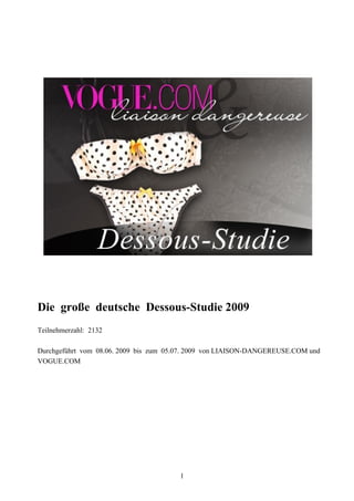 Die große deutsche Dessous-Studie 2009
Teilnehmerzahl: 2132

Durchgeführt vom 08.06. 2009 bis zum 05.07. 2009 von LIAISON-DANGEREUSE.COM und
VOGUE.COM




                                       1
 