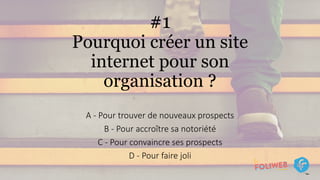 #1
Pourquoi créer un site
internet pour son
organisation ?
A - Pour trouver de nouveaux prospects
B - Pour accroître sa notoriété
C - Pour convaincre ses prospects
D - Pour faire joli
 