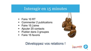 Interagir en 15 minutes
 Faire 10 RT
 Commenter 2 publications
 Faire 15 j’aime
 Ajouter 20 contacts
 Publier dans 3 groupes
 Faire 15 favoris
Développez vos relations !
 