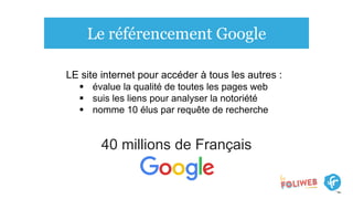 Le référencement Google
40 millions de Français
LE site internet pour accéder à tous les autres :
 évalue la qualité de toutes les pages web
 suis les liens pour analyser la notoriété
 nomme 10 élus par requête de recherche
 