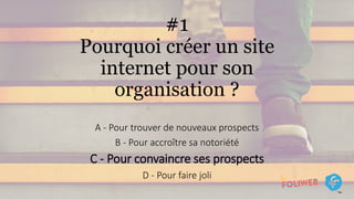 #1
Pourquoi créer un site
internet pour son
organisation ?
A - Pour trouver de nouveaux prospects
B - Pour accroître sa notoriété
C - Pour convaincre ses prospects
D - Pour faire joli
 
