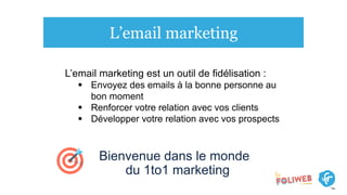L’email marketing
Bienvenue dans le monde
du 1to1 marketing
L’email marketing est un outil de fidélisation :
 Envoyez des emails à la bonne personne au
bon moment
 Renforcer votre relation avec vos clients
 Développer votre relation avec vos prospects
 