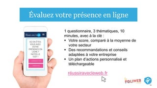 Évaluez votre présence en ligne
1 questionnaire, 3 thématiques, 10
minutes, avec à la clé :
 Votre score, comparé à la moyenne de
votre secteur
 Des recommandations et conseils
adaptées à votre entreprise
 Un plan d’actions personnalisé et
téléchargeable
réussiravecleweb.fr
 