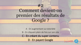 #2
Comment devient-on
premier des résultats de
Google ?
A - En augmentant sa notoriété
B - En cliquant plein de fois sur son site
C - En créant du super contenu
D - En payant Google
 