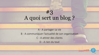 #3
A quoi sert un blog ?
A - A partager sa vie
B - A communiquer l’actualité de son organisation
C - A attirer des clients
D - A rien du tout
 