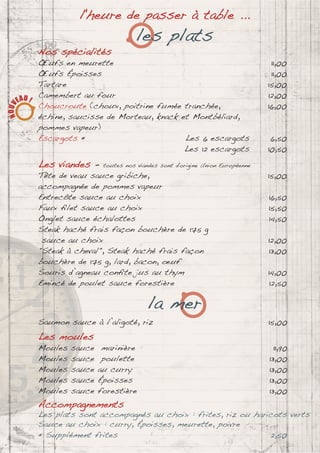 l'heure de passer à table ...
les plats
Nos spécialités
Œufs en meurette 11,00
Œufs Époisses 11,00
Tartare 15,00
Camembert au four 12,00
Choucroute (choux, poitrine fumée tranchée, 16,00
échine, saucisse de Morteau, knack et Montbéliard,
pommes vapeur)
Escargots * Les 6 escargots 6,50
Les 12 escargots 10,50
Les viandes - toutes nos viandes sont d'origine Union Européenne
Tête de veau sauce gribiche, 15,00
accompagnée de pommes vapeur
Entrecôte sauce au choix 16,50
Faux ﬁlet sauce au choix 15,50
Onglet sauce échalottes 14,50
Steak haché frais façon bouchère de 175 g
sauce au choix 12,00
"Steak à cheval", Steak haché frais façon 13,00
bouchère de 175 g, lard, bacon, œuf
Souris d’agneau conﬁte jus au thym 14,00
Emincé de poulet sauce forestière 12,50
la mer
Saumon sauce à l’aligoté, riz 15,00
Les moules
Moules sauce marinière 11,90
Moules sauce poulette 13,00
Moules sauce au curry 13,00
Moules sauce Époisses 13,00
Moules sauce forestière 13,00
Accompagnements
Les plats sont accompagnés au choix : frites, riz ou haricots verts
Sauce au choix : curry, Époisses, meurette, poivre
* Supplément frites 2,50
 
