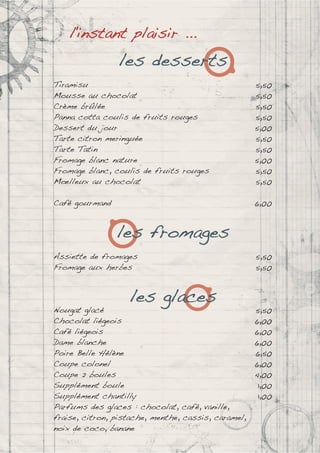 l'instant plaisir ...
les desserts
Tiramisu 5,50
Mousse au chocolat 5,50
Crème brûlée 5,50
Panna cotta coulis de fruits rouges 5,50
Dessert du jour 5,00
Tarte citron meringuée 5,50
Tarte Tatin 5,50
Fromage blanc nature 5,00
Fromage blanc, coulis de fruits rouges 5,50
Mœlleux au chocolat 5,50
Café gourmand 6,00
les fromages
Assiette de fromages 5,50
Fromage aux herbes 5,50
les glaces
Nougat glacé 5,50
Chocolat liégeois 6,00
Café liégeois 6,00
Dame blanche 6,00
Poire Belle Hélène 6,50
Coupe colonel 6,00
Coupe 2 boules 4,00
Supplément boule 1,00
Supplément chantilly 1,00
Parfums des glaces : chocolat, café, vanille,
fraise, citron, pistache, menthe, cassis, caramel,
noix de coco, banane
 