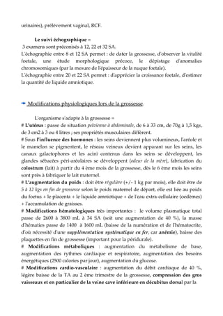 urinaires), prélèvement vaginal, RCF.
Le suivi échographique =
 3 examens sont préconisés à 12, 22 et 32 SA.
L'échographie entre 8 et 12 SA permet : de dater la grossesse, d'observer la vitalité
foetale,   une   étude   morphologique   précoce,   le   dépistage   d'anomalies
chromosomiques (par la mesure de l'épaisseur de la nuque foetale).
L'échographie entre 20 et 22 SA permet : d'apprécier la croissance foetale, d'estimer
la quantité de liquide amniotique.
   Modifications physiologiques lors de la grossesse   .
L'organisme s'adapte à la grossesse =
# L'utérus : passe de situation pelvienne à abdominale, de 6 à 33 cm, de 70g à 1,5 kgs,
de 3 cm2 à 3 ou 4 litres ; ses propriétés musculaires diffèrent.
# Sous l'influence des hormones : les seins deviennent plus volumineux, l'aréole et
le mamelon se pigmentent, le réseau veineux devient  apparant  sur les seins, les
canaux   galactophores   et   les   acini   contenus   dans   les   seins   se   développent,   les
glandes sébacées péri­aréolaires se développent (odeur de la mère), fabrication du
colostrum (lait) à partir du 4 ème mois de la grossesse, dès le 6 ème mois les seins
sont près à fabriquer le lait maternel.
# L'augmentation du poids : doit être régulière (+/­ 1 kg par mois), elle doit être de
5 à 12 kgs en fin de grossesse selon le poids maternel de départ, elle est liée au poids
du foetus + le placenta + le liquide amniotique + de l'eau extra­cellulaire (oedèmes)
+ l'accumulation de graisses.
#  Modifications hématologiques  très importantes :   le volume plasmatique total
passe de 2600 à 3800  mL  à 34 SA (soit une augmentation de 40 %), la masse
d'hématies passe de 1400  à 1600 mL (baisse de la numération et de l'hématocrite,
d'où nécessité d'une supplémentation systématique en fer, car anémie), baisse des
plaquettes en fin de grossesse (important pour la péridurale).
#  Modifications   métaboliques  :   augmentation   du  métabolisme  de   base,
augmentation des rythmes cardiaque et respiratoire, augmentation des besoins
énergétiques (2500 calories par jour), augmentation du glucose.
#  Modifications  cardio­vasculaire  : augmentation du débit cardiaque de 40 %,
légère baisse de la TA au 2 ème trimestre de la grossesse, compression des gros
vaisseaux et en particulier de la veine cave inférieure en décubitus dorsal par la 
 