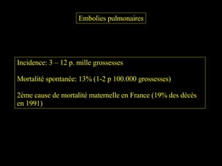 Embolies pulmonaires Incidence: 3 – 12 p. mille grossesses Mortalité spontanée: 13% (1-2 p 100.000 grossesses) 2ème cause de mortalité maternelle en France (19% des décès en 1991) 