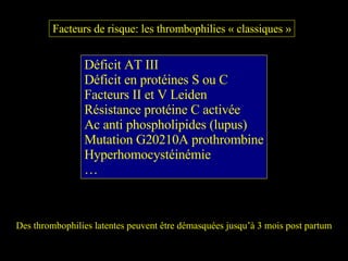 Facteurs de risque: les thrombophilies « classiques » Déficit AT III Déficit en protéines S ou C Facteurs II et V Leiden Résistance protéine C activée Ac anti phospholipides (lupus) Mutation G20210A prothrombine Hyperhomocystéinémie … Des thrombophilies latentes peuvent être démasquées jusqu’à 3 mois post partum 