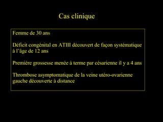 Cas clinique Femme de 30 ans Déficit congénital en ATIII découvert de façon systématique à l’âge de 12 ans Première grossesse menée à terme par césarienne il y a 4 ans Thrombose asymptomatique de la veine utéro-ovarienne gauche découverte à distance 