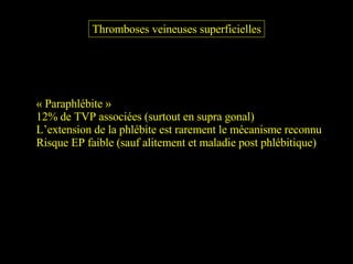 Thromboses veineuses superficielles « Paraphlébite » 12% de TVP associées (surtout en supra gonal) L’extension de la phlébite est rarement le mécanisme reconnu Risque EP faible (sauf alitement et maladie post phlébitique) 