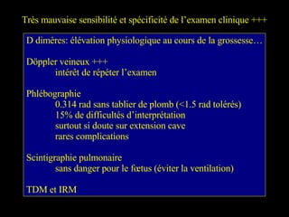 Très mauvaise sensibilité et spécificité de l’examen clinique +++ D dimères: élévation physiologique au cours de la grossesse… Döppler veineux +++ intérêt de répéter l’examen Phlébographie 0.314 rad sans tablier de plomb (<1.5 rad tolérés) 15% de difficultés d’interprétation surtout si doute sur extension cave rares complications Scintigraphie pulmonaire sans danger pour le fœtus (éviter la ventilation) TDM et IRM 
