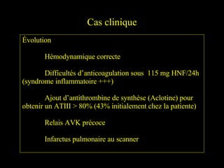 Cas clinique Évolution Hémodynamique correcte Difficultés d’anticoagulation sous  115 mg HNF/24h (syndrome inflammatoire +++) Ajout d’antithrombine de synthèse (Aclotine) pour obtenir un ATIII > 80% (43% initialement chez la patiente) Relais AVK précoce Infarctus pulmonaire au scanner 