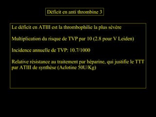 Le déficit en ATIII est la thrombophilie la plus sévère Multiplication du risque de TVP par 10 (2.8 pour V Leiden) Incidence annuelle de TVP: 10.7/1000 Relative résistance au traitement par héparine, qui justifie le TTT par ATIII de synthèse (Aclotine 50U/Kg) Déficit en anti thrombine 3 