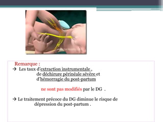 Remarque :

 Les taux d’extraction instrumentale ,
de déchirure périnéale sévère et
d’hémorragie du post-partum
ne sont pas modifiés par le DG .
 Le traitement précoce du DG diminue le risque de
dépression du post-partum .

 