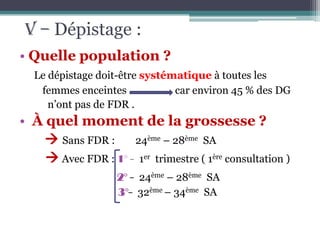 V – Dépistage :
• Quelle population ?
Le dépistage doit-être systématique à toutes les
femmes enceintes
car environ 45 % des DG
n’ont pas de FDR .

• À quel moment de la grossesse ?
 Sans FDR : 24ème – 28ème SA
 Avec FDR : 1° - 1er trimestre ( 1ère consultation )
2° - 24ème – 28ème SA
3°- 32ème – 34ème SA

 