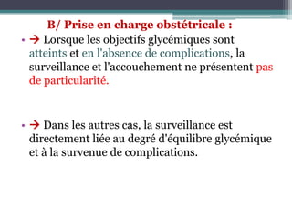 B/ Prise en charge obstétricale :
•  Lorsque les objectifs glycémiques sont
atteints et en l'absence de complications, la
surveillance et l'accouchement ne présentent pas
de particularité.

•  Dans les autres cas, la surveillance est
directement liée au degré d'équilibre glycémique
et à la survenue de complications.

 