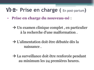 VI-2- Prise en charge (

En post-partum

)

• Prise en charge du nouveau-né :

 Un examen clinique complet , en particulier
à la recherche d'une malformation .
 L'alimentation doit être débutée dès la
naissance .
 La surveillance doit être renforcée pendant
au minimum les 24 premières heures.

 