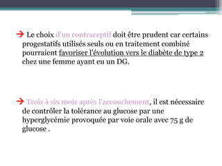  Le choix d'un contraceptif doit être prudent car certains
progestatifs utilisés seuls ou en traitement combiné
pourraient favoriser l'évolution vers le diabète de type 2
chez une femme ayant eu un DG.

 Trois à six mois après l'accouchement, il est nécessaire
de contrôler la tolérance au glucose par une
hyperglycémie provoquée par voie orale avec 75 g de
glucose .

 