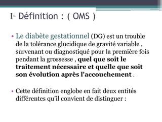 I- Définition : ( OMS )
• Le diabète gestationnel (DG) est un trouble
de la tolérance glucidique de gravité variable ,
survenant ou diagnostiqué pour la première fois
pendant la grossesse , quel que soit le
traitement nécessaire et quelle que soit
son évolution après l'accouchement .
• Cette définition englobe en fait deux entités
différentes qu’il convient de distinguer :

 