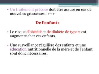 • Un traitement précoce doit être assuré en cas de
nouvelles grossesses . +++
De l’enfant :
• Le risque d'obésité et de diabète de type 2 est
augmenté chez ces enfants.
• Une surveillance régulière des enfants et une
éducation nutritionnelle de la mère et de l'enfant
sont donc nécessaires.

 