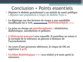 Conclusion + Points essentiels
• Dépister le diabète gestationnel a un intérêt de santé publique
: dépister une population à risque de diabète Type 2.
• Le dépistage sur des facteurs de risque a une sensibilité
insuffisante 60 à 70%.
SYSTEMATIQUE +++.
• La prise en charge est pluridisciplinaire : obstétricien,
diabétologue, anesthésiste et pédiatre.
• L'allaitement maternel sera conseillé. Il contribue au retour à
la normale de la tolérance au glucose à distance de
l'accouchement.
• Au cours d'une grossesse ultérieure, le risque de DG est
supérieur à 40%.
• Un bilan diabétologique +++ sera réalisé 3-6 mois après la
naissance.

 