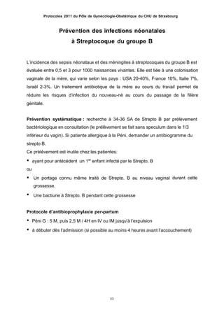 Protocoles 2011 du Pôle de Gynécologie-Obstétrique du CHU de Strasbourg
Prévention des infections néonatales
à Streptocoque du groupe B
Lʼincidence des sepsis néonataux et des méningites à streptocoques du groupe B est
évaluée entre 0,5 et 3 pour 1000 naissances vivantes. Elle est liée à une colonisation
vaginale de la mère, qui varie selon les pays : USA 20-40%, France 10%, Italie 7%,
Israël 2-3%. Un traitement antibiotique de la mère au cours du travail permet de
réduire les risques dʼinfection du nouveau-né au cours du passage de la filière
génitale.
Prévention systématique : recherche à 34-36 SA de Strepto B par prélèvement
bactériologique en consultation (le prélèvement se fait sans speculum dans le 1/3
inférieur du vagin). Si patiente allergique à la Péni, demander un antibiogramme du
strepto B.
Ce prélèvement est inutile chez les patientes:
• ayant pour antécédent un 1er
enfant infecté par le Strepto. B
ou
• durant cetteUn portage connu même traité de Strepto. B au niveau vaginal
grossesse.
• Une bactiurie à Strepto. B pendant cette grossesse
Protocole dʼantibioprophylaxie per-partum
• Péni G : 5 M, puis 2,5 M / 4H en IV ou IM jusquʼà lʼexpulsion
• à débuter dès lʼadmission (si possible au moins 4 heures avant lʼaccouchement)
11
 