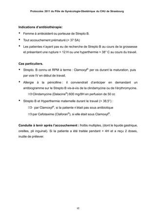 Protocoles 2011 du Pôle de Gynécologie-Obstétrique du CHU de Strasbourg
Indications dʼantibiothérapie:
• Femme à antécédent ou porteuse de Strepto B.
•
•
Tout accouchement prématuré (< 37 SA)
Les patientes nʼayant pas eu de recherche de Strepto B au cours de la grossesse
et présentant une rupture > 12 H ou une hyperthermie > 38° C au cours du travail.
Cas particuliers.
• Strepto. B connu et RPM à terme : Clamoxyl®
per os durant la maturation, puis
par voie IV en début de travail.
• Allergie à la pénicilline : il conviendrait dʼanticiper en demandant un
antibiogramme sur le Strepto B vis-à-vis de la clindamycine ou de lʼérythromycine.
Clindamycine (Dalacine®
) 600 mg/8H en perfusion de 50 cc
Strepto B et Hyperthermie maternelle durant le travail (> 38,5°) :
 par Clamoxyl®
, si la patiente nʼétait pas sous antibiotique
par Cefotaxime (Claforan®
), si elle était sous Clamoxyl®
.
•
Conduite à tenir après lʼaccouchement : frottis multiples, (dont le liquide gastrique,
oreilles, pli inguinal).
inutile de prélever.
Si la patiente a été traitée pendant > 4H et a reçu 2 doses,
12
 