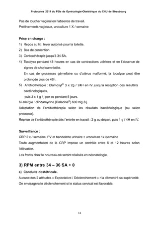 Protocoles 2011 du Pôle de Gynécologie-Obstétrique du CHU de Strasbourg
Pas de toucher vaginal en lʼabsence de travail.
Prélèvements vaginaux, uroculture 1 X / semaine
Prise en charge :
1)
2)
3)
4)
Repos au lit : lever autorisé pour la toilette.
Bas de contention
Corticothérapie jusquʼà 34 SA.
Tocolyse pendant 48 heures en cas de contractions utérines et en lʼabsence de
signes de chorioamniotite.
En cas de grossesse gémellaire ou dʼutérus malformé, la tocolyse peut être
prolongée plus de 48h.
Antibiothérapie : Clamoxyl®
3 x 2g / 24H en IV jusquʼà réception des résultats
bactériologiques,
puis 3 x 1 g / j per os pendant 5 jours.
5)
Si allergie : clindamycine (Dalacine®
) 600 mg 3/j.
Adaptation de lʼantibiothérapie selon les résultats bactériologique (ou selon
protocole).
Reprise de lʼantibiothérapie dès lʼentrée en travail : 2 g au départ, puis 1 g / 4H en IV.
Surveillance :
CRP 2 x / semaine, PV et bandelette urinaire ± uroculture 1x /semaine
Toute augmentation de la CRP impose un contrôle entre 6 et 12 heures selon
lʼélévation.
Les frottis chez le nouveau-né seront réalisés en néonatologie.
3) RPM entre 34 – 36 SA + 0
a) Conduite obstétricale.
Aucune des 2 attitudes « Expectative / Déclenchement » nʼa démontré sa supériorité.
On envisagera le déclenchement si le status cervical est favorable.
14
 