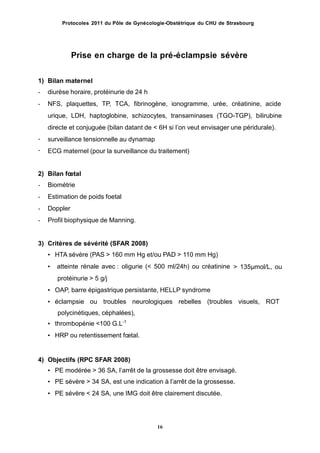 Protocoles 2011 du Pôle de Gynécologie-Obstétrique du CHU de Strasbourg
Prise en charge de la pré-éclampsie sévère
1)
-
-
Bilan maternel
diurèse horaire, protéinurie de 24 h
NFS, plaquettes, TP, TCA, fibrinogène, ionogramme, urée, créatinine, acide
urique, LDH, haptoglobine, schizocytes, transaminases (TGO-TGP), bilirubine
directe et conjuguée (bilan datant de < 6H si lʼon veut envisager une péridurale).
surveillance tensionnelle au dynamap
ECG maternel (pour la surveillance du traitement)
-
-
2)
-
-
-
-
Bilan fœtal
Biométrie
Estimation de poids foetal
Doppler
Profil biophysique de Manning.
3) Critères de sévérité (SFAR 2008)
• HTA sévère (PAS > 160 mm Hg et/ou PAD > 110 mm Hg)
• atteinte rénale avec : oligurie (< 500 ml/24h) ou créatinine
protéinurie > 5 g/j
• OAP, barre épigastrique persistante, HELLP syndrome
> 135µmol/L, ou
• éclampsie ou troubles neurologiques rebelles (troubles visuels, ROT
polycinétiques, céphalées),
• thrombopénie <100 G.L-1
• HRP ou retentissement fœtal.
4) Objectifs (RPC SFAR 2008)
• PE modérée > 36 SA, l’arrêt de la grossesse doit être envisagé.
• PE sévère > 34 SA, est une indication à l’arrêt de la grossesse.
• PE sévère < 24 SA, une IMG doit être clairement discutée.
16
 