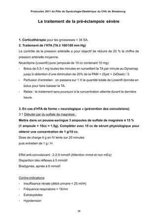 Protocoles 2011 du Pôle de Gynécologie-Obstétrique du CHU de Strasbourg
Le traitement de la pré-éclampsie sévère
1. Corticothérapie pour les grossesses < 34 SA.
2. Traitement de lʼHTA (TA ≥ 160/100 mm Hg)
Le contrôle de la pression artérielle a pour objectif de réduire de 20 % le chiffre de
pression artérielle moyenne.
Nicardipine (Loxen®) pure (ampoule de 10 cc contenant 10 mg):
- Bolus de 0,5-1 mg toutes les minutes en surveillant la TA par minute au Dynamap
jusquʼà obtention dʼune diminution de 20% de la PAM = (Syst + 2xDiast) / 3.
Perfusion dʼentretien : on passera sur 1 H la quantité totale de Loxen® donnée en
bolus pour faire baisser la TA.
Relais : le traitement sera poursuivi à la concentration atteinte durant la dernière
heure.
-
-
3. En cas dʼHTA de forme « neurologique » (prévention des convulsions).
3.1 Débuter par du sulfate de magnésie :
Mettre dans un pousse-seringue 3 ampoules de sulfate de magnésie à 15 %
(1 ampoule = 10cc = 1.5g). Compléter avec 15 cc de sérum physiologique pour
obtenir une concentration de 1 g/10 cc.
Dose de charge 4 g en IV lente sur 20 minutes
puis entretien de 1 g / H
Effet anti-convulsivant : 2-2,9 mmol/l (Attention mmol et non mEq)
Disparition des réflexes à 5 mmol/l
Bradypnée, apnée à 6 mmol/l
Contre-indications
-
-
-
-
Insuffisance rénale (débit urinaire < 25 ml/H)
Fréquence respiratoire < 16/mn
Extrasystoles
Hypotension
20
 